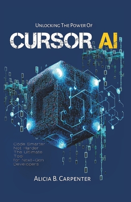 Unlocking the Power of Cursor AI: Code Smarter, Not Harder-The Ultimate Tool for Next-Gen Developers - Alicia B. Carpenter