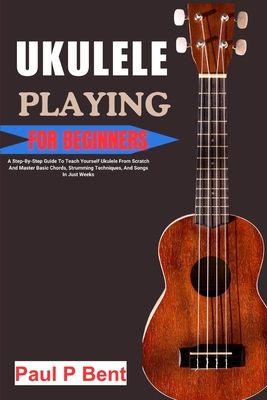 Ukulele Playing for Beginners: A Step-By-Step Guide To Teach Yourself Ukulele From Scratch And Master Basic Chords, Strumming Techniques, And Songs In - Paul P. Bent