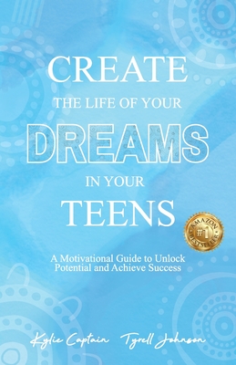 Create The Life Of Your Dreams In Your Teens: A Motivational Guide to Unlock Potential and Achieve Success - Kylie Captain