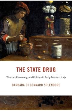 The State Drug: Theriac, Pharmacy, and Politics in Early Modern Italy - Barbara Di Gennaro Splendore