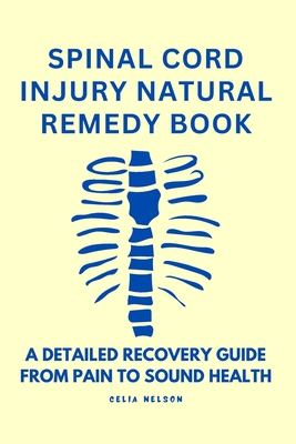 Spinal Cord Injury Natural Remedy Book: A Detailed Recovery Guide from Pain to Sound Health - Celia Nelson