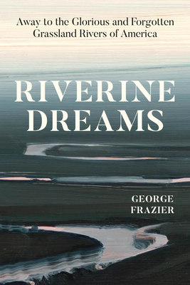 Riverine Dreams: Away to the Glorious and Forgotten Grassland Rivers of America - George Frazier