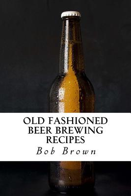 Old Fashioned Beer Brewing Recipes: How to Brew Unique Flavoured Beer Using Old Fashioned Recipes - Bob Brown