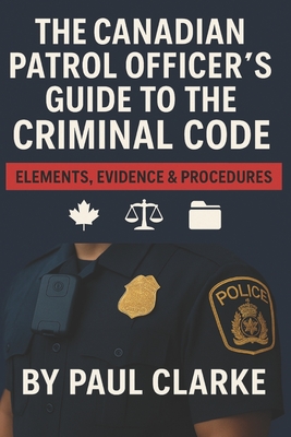 The Canadian Patrol Officer's Guide to the Criminal Code. Elements, Evidence & Procedures: Police, Elements, Evidence & Procedure - Paul Clarke