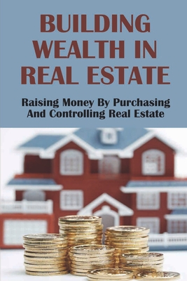 Coperta cărții 'Building Wealth In Real Estate: Raising Money By Purchasing And Controlling Real Estate: How To Invest In Real Estate -'