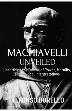 Coperta cărții 'Machiavelli Unveiled: Unearthing the Depths of Power, Morality, and Political Interpretations - Alfonso Borello'