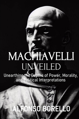 Coperta cărții 'Machiavelli Unveiled: Unearthing the Depths of Power, Morality, and Political Interpretations - Alfonso Borello'