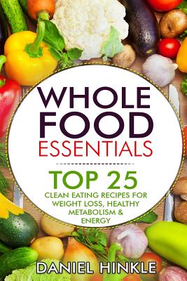 Whole Food Essentials: TOP 25 Clean Eating Recipes for Weight Loss, Healthy Metabolism & Energy - Marvin Delgado