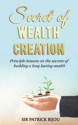 Secret of Wealth Creation: Principle lessons on the secrets of building a long lasting wealth - Patrick Bijou