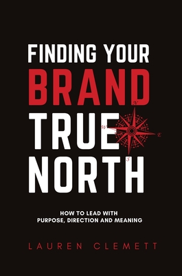 Finding Your Brand True North: How To Lead With Purpose, Direction And Meaning - Clemett Lauren