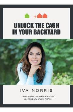 Unlock the Cash in Your Backyard: Develop Your Unused Land Without Spending Any of Your Money - Iva Norris