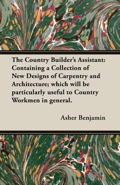 The Country Builder's Assistant: Containing a Collection of New Designs of Carpentry and Architecture; which will be particularly useful to Country Wo - Asher Benjamin