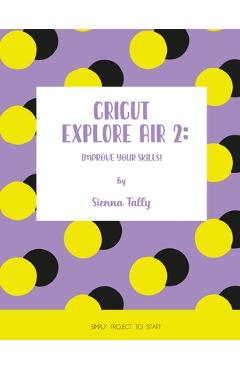 Coperta cărții 'Cricut Explore Air 2: Improve Your Skills! Simple Project to Start - Sienna Tally'
