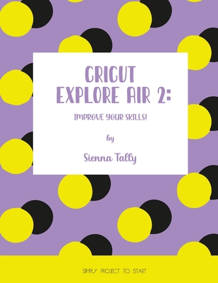 Coperta cărții 'Cricut Explore Air 2: Improve Your Skills! Simple Project to Start - Sienna Tally'