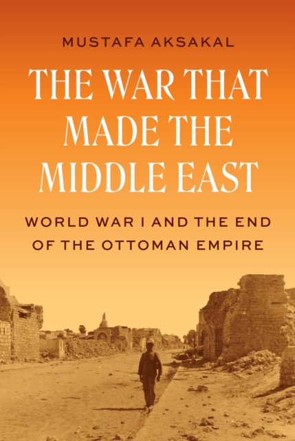 The War That Made the Middle East: World War I and the End of the Ottoman Empire - Mustafa Aksakal