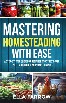 Mastering Homesteading with Ease: A Step-By-Step Guide for Beginners to Stress-Free Self-Sufficiency and Simple Living - Ella Farrow