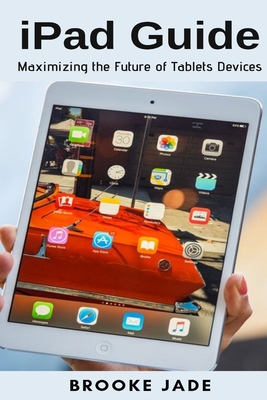 iPad Guide: Maximizing the Future of Tablets Devices - Brooke Jade