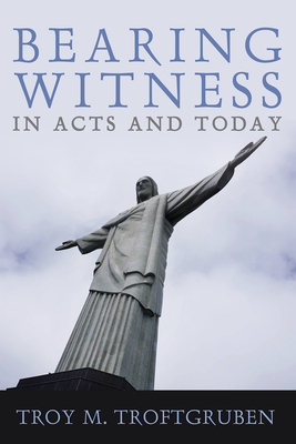 Bearing Witness in Acts and Today - Troy M. Troftgruben