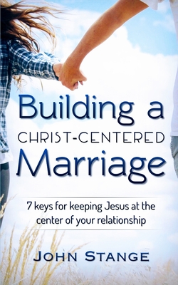 Building a Christ Centered Marriage: 7 Keys for Keeping Jesus at the Center of your Relationship - John Stange