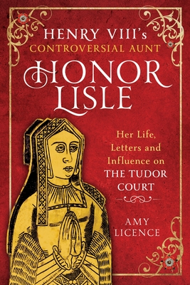 Henry VIII's Controversial Aunt, Honor Lisle: Her Life, Letters and Influence on the Tudor Court - Amy Licence