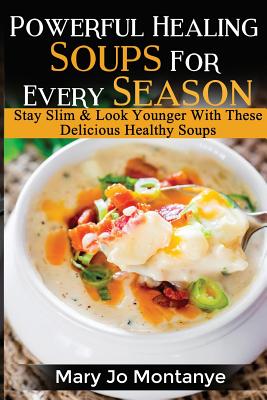 Powerful Healing Soups For Every Season: Stay Slim & Look Younger With These Healthy Soups - Mary Jo Montanye