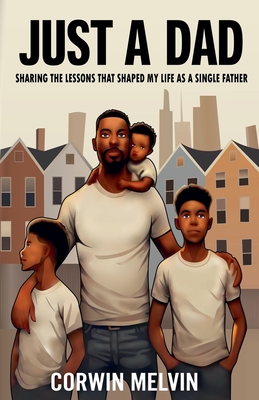 Just A Dad - Sharing the Lessons that Shaped My Life as a Single Father - Corwin Melvin