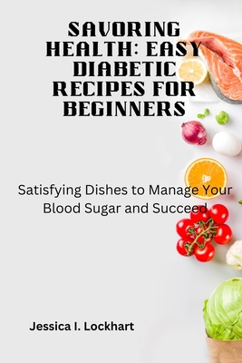 Savoring Health: EASY DIABETIC RECEIPES FOR BEGINNERS: Satisfying Dishes to Manage your Blood Sugar and Succeed - Jessica I. Lockhart