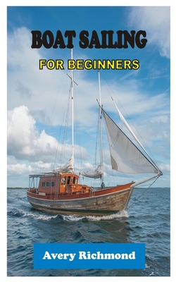 Boat Sailing for Beginners: Master Essential Skills, Safety Protocols, and Navigation Techniques for a Confident Voyage on the Open Water - Avery Richmond