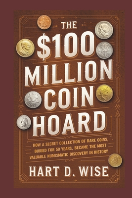 The $100 Million Coin Hoard: How a Secret Collection of Rare Coins, Buried for 50 Years, Became the Most Valuable Numismatic Discovery in History - Hart D. Wise