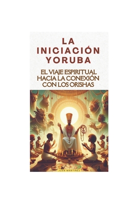 La Iniciación Yoruba: El Viaje Espiritual hacia la Conexión con los Orishas - Juan Martinez