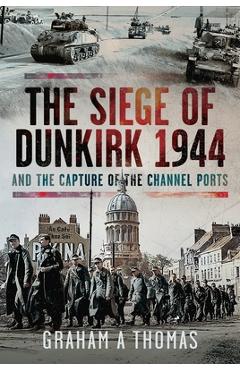 The Siege of Dunkirk, 1944: And the Capture of the Channel Ports - Graham A. Thomas