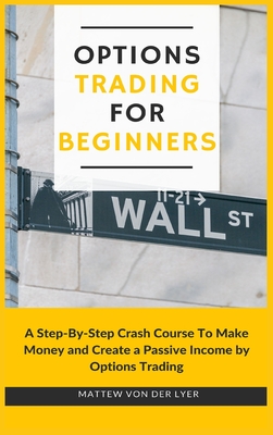 Options Trading for Beginners: A Step-By-Step Crash Course To Make Money and Create a Passive Income by Options Trading - Mattew Von Der Lyer
