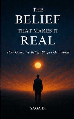 The Belief That Makes It Real: How Collective Belief Shapes Our World - Saga D