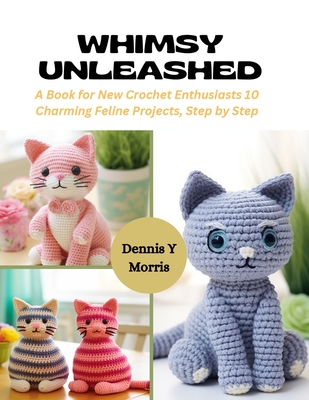Whimsy Unleashed: A Book for New Crochet Enthusiasts 10 Charming Feline Projects, Step by Step - Dennis Y. Morris