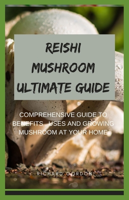 Reishi Mushroom Ultimate Guide: Comprehensive Guide To Benefits, Uses And Growing Mushroom At Your Home - Richard Gordon