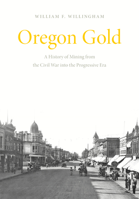 Oregon Gold: A History of Mining from the Civil War Into the Progressive Era - William F. Willingham