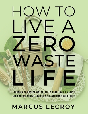How To Live A Zero Waste Life: Learning to Reduce Waste, Build Sustainable Habits and Embrace Minimalism for a Cleaner Home and Planet - Marcus Lecroy
