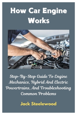 How Car Engine Works: Step-By-Step Guide To Engine Mechanics, Hybrid And Electric Powertrains, And Troubleshooting Common Problems - Jack Steelewood