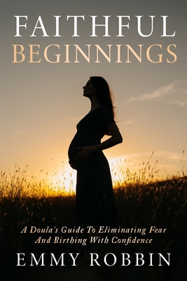 Faithful Beginnings: A Doula's Guide To Eliminating Fear And Birthing With Confidence - Emmy Robbin