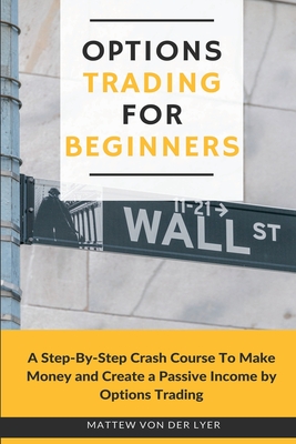 Options Trading for Beginners: A Step-By-Step Crash Course To Make Money and Create a Passive Income by Options Trading - Mattew Von Der Lyer