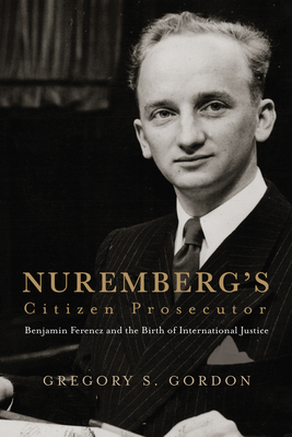 Nuremberg's Citizen Prosecutor: Benjamin Ferencz and the Birth of International Justice - Gregory S. Gordon