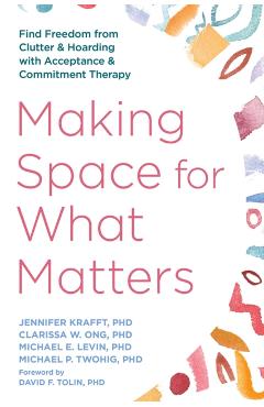 Making Space for What Matters: Find Freedom from Clutter and Hoarding with Acceptance and Commitment Therapy - Jennifer Krafft