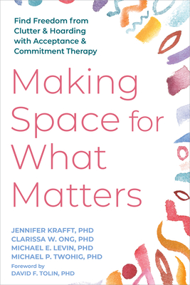Making Space for What Matters: Find Freedom from Clutter and Hoarding with Acceptance and Commitment Therapy - Jennifer Krafft