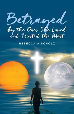 Betrayed by the Ones She Loved and Trusted the Most - Rebecca A. Scholz