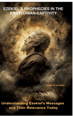 Ezekiel's Prophecies in the Babylonian Captivity: Understanding Ezekiel's Messages and Their Relevance Today - Frank Di Antonio