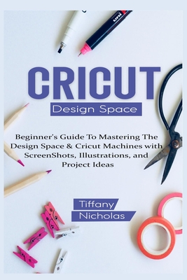 Cricut Design Space: Beginner's Guide To Mastering The Design Space & Cricut Machines with ScreenShots, Illustrations, and Project Ideas (2021) - Tiffany Nicholas