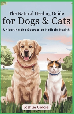The Natural Healing Guide for Dogs & Cats: Unlocking the Secrets of Holistic Health: Herbs, Energy Healing, Homeopathy - The Ultimate Pet Care Handboo - Joshua Gracie