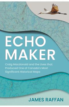 Coperta cărții 'Echo Maker: Craig MacDonald and the Lives That Produced One of Canada's Most Significant Historical Maps - James Raffan'