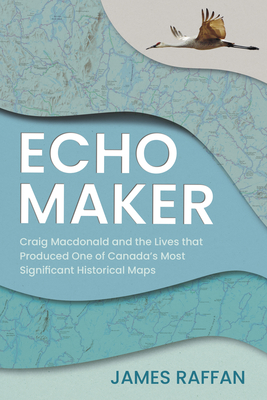 Echo Maker: Craig MacDonald and the Lives That Produced One of Canada's Most Significant Historical Maps - James Raffan