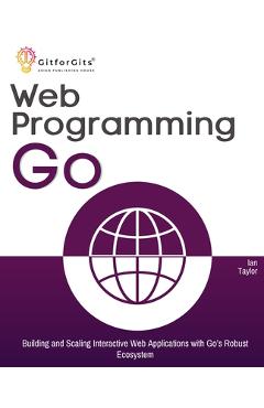 Coperta cărții 'Web Programming with Go: Building and Scaling Interactive Web Applications with Go's Robust Ecosystem - Ian Taylor'